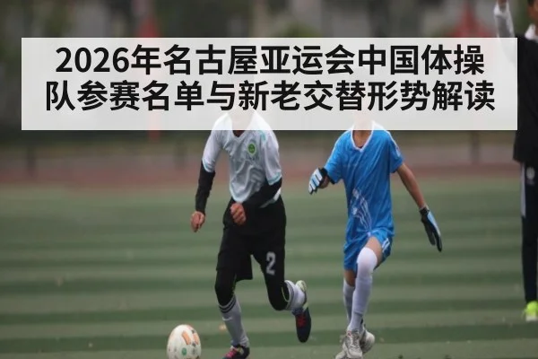 2026年名古屋亚运会中国体操队参赛名单与新老交替形势解读（hth）