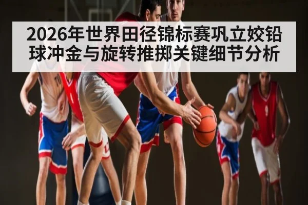 2026年世界田径锦标赛巩立姣铅球冲金与旋转推掷关键细节分析（hth）