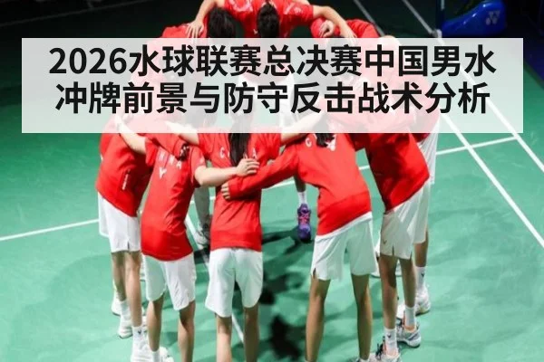 2026水球联赛总决赛中国男水冲牌前景与防守反击战术分析（hth）